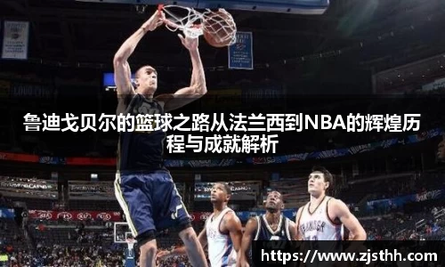 鲁迪戈贝尔的篮球之路从法兰西到NBA的辉煌历程与成就解析